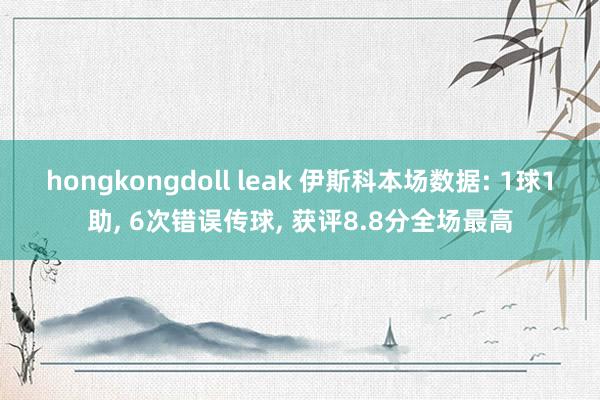 hongkongdoll leak 伊斯科本场数据: 1球1助， 6次错误传球， 获评8.8分全场最高