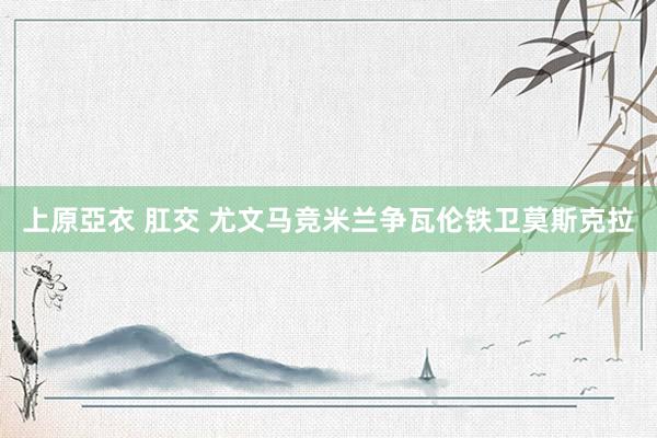 上原亞衣 肛交 尤文马竞米兰争瓦伦铁卫莫斯克拉