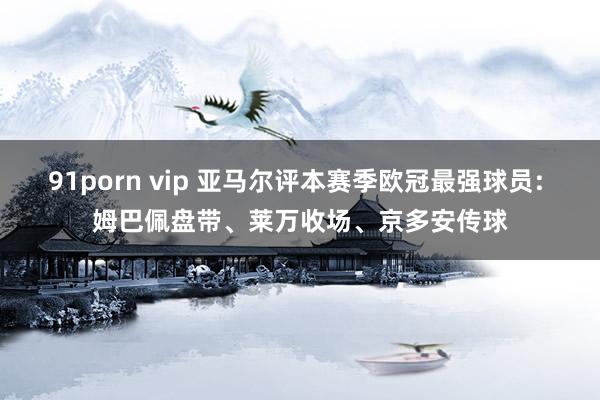 91porn vip 亚马尔评本赛季欧冠最强球员: 姆巴佩盘带、莱万收场、京多安传球