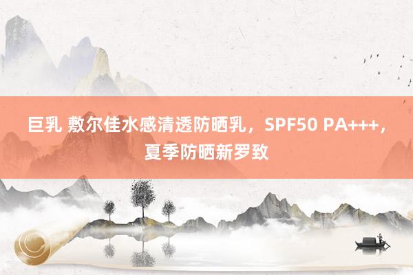 巨乳 敷尔佳水感清透防晒乳，SPF50 PA+++，夏季防晒新罗致