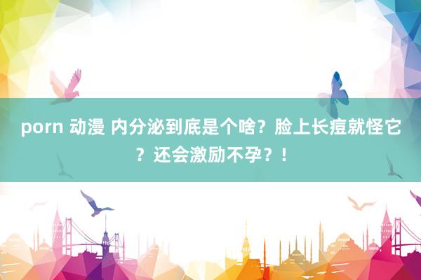 porn 动漫 内分泌到底是个啥？脸上长痘就怪它？还会激励不孕？!