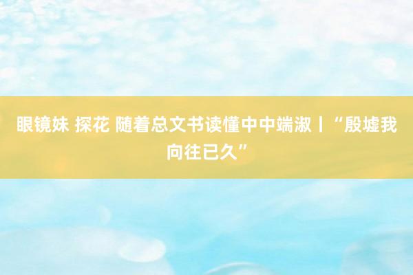 眼镜妹 探花 随着总文书读懂中中端淑丨“殷墟我向往已久”