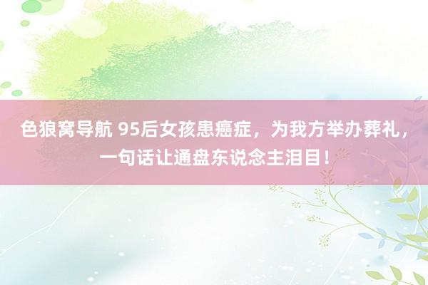 色狼窝导航 95后女孩患癌症，为我方举办葬礼，一句话让通盘东说念主泪目！