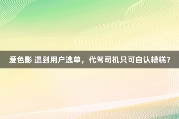 爱色影 遇到用户逃单，代驾司机只可自认糟糕？