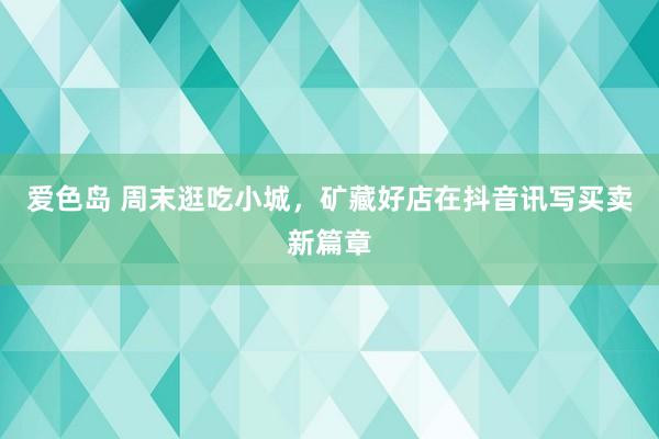 爱色岛 周末逛吃小城，矿藏好店在抖音讯写买卖新篇章