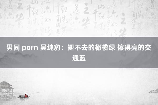 男同 porn 吴纯豹：褪不去的橄榄绿 擦得亮的交通蓝