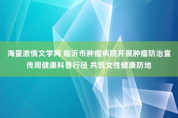 海量激情文学网 临沂市肿瘤病院开展肿瘤防治宣传周健康科普行径 共筑女性健康防地