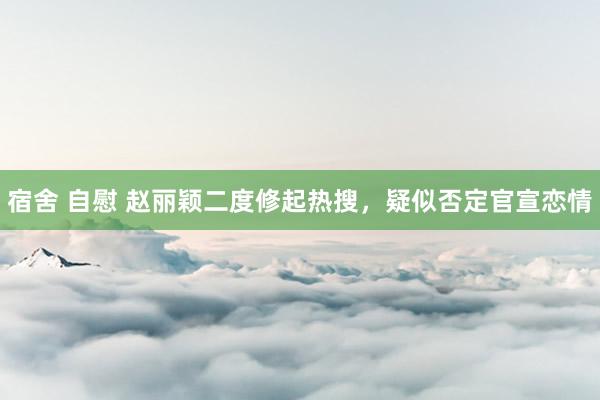 宿舍 自慰 赵丽颖二度修起热搜，疑似否定官宣恋情