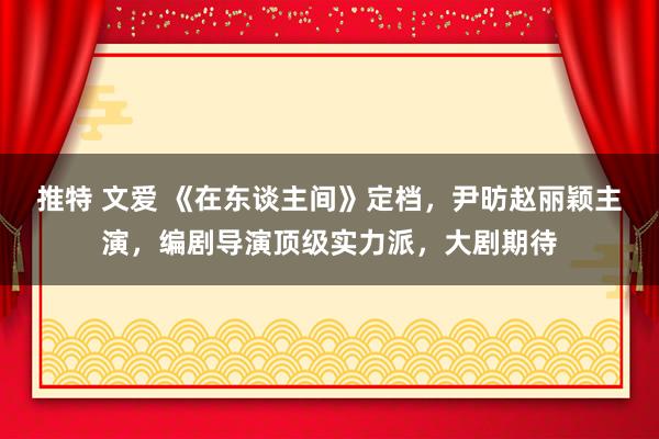 推特 文爱 《在东谈主间》定档，尹昉赵丽颖主演，编剧导演顶级实力派，大剧期待