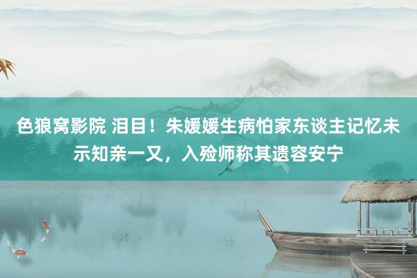 色狼窝影院 泪目！朱媛媛生病怕家东谈主记忆未示知亲一又，入殓师称其遗容安宁