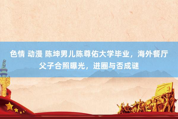 色情 动漫 陈坤男儿陈尊佑大学毕业，海外餐厅父子合照曝光，进圈与否成谜