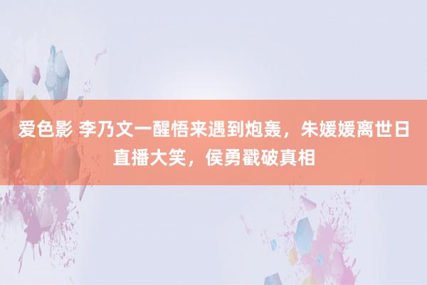 爱色影 李乃文一醒悟来遇到炮轰，朱媛媛离世日直播大笑，侯勇戳破真相