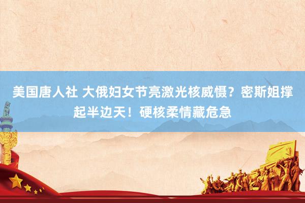 美国唐人社 大俄妇女节亮激光核威慑？密斯姐撑起半边天！硬核柔情藏危急
