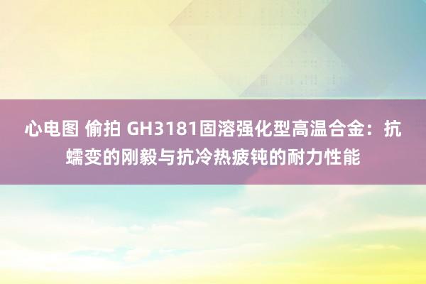 心电图 偷拍 GH3181固溶强化型高温合金：抗蠕变的刚毅与抗冷热疲钝的耐力性能