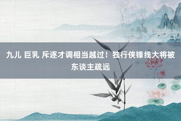 九儿 巨乳 斥逐才调相当越过！独行侠锋线大将被东谈主疏远