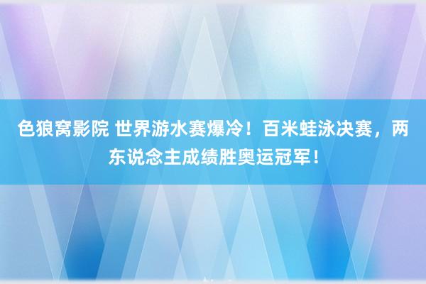 色狼窝影院 世界游水赛爆冷！百米蛙泳决赛，两东说念主成绩胜奥运冠军！