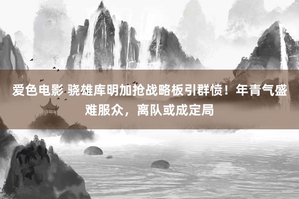 爱色电影 骁雄库明加抢战略板引群愤！年青气盛难服众，离队或成定局