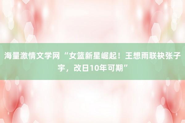 海量激情文学网 “女篮新星崛起！王想雨联袂张子宇，改日10年可期”