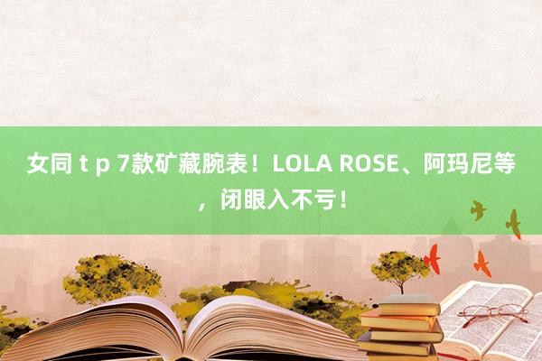 女同 t p 7款矿藏腕表！LOLA ROSE、阿玛尼等，闭眼入不亏！