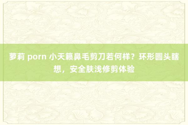 萝莉 porn 小天籁鼻毛剪刀若何样？环形圆头瞎想，安全肤浅修剪体验