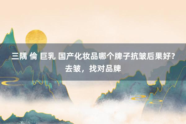 三隅 倫 巨乳 国产化妆品哪个牌子抗皱后果好？去皱，找对品牌