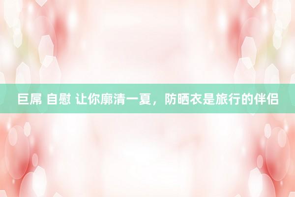 巨屌 自慰 让你廓清一夏，防晒衣是旅行的伴侣