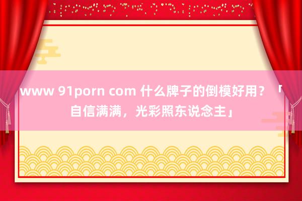 www 91porn com 什么牌子的倒模好用？「自信满满，光彩照东说念主」