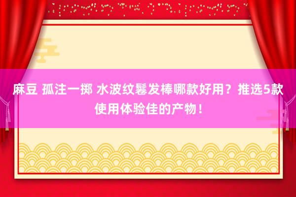 麻豆 孤注一掷 水波纹鬈发棒哪款好用？推选5款使用体验佳的产物！