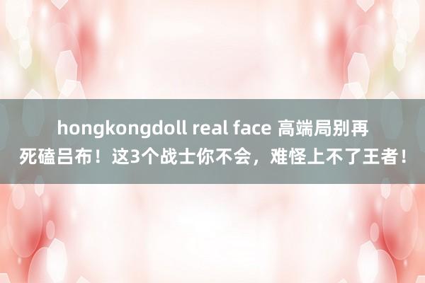 hongkongdoll real face 高端局别再死磕吕布！这3个战士你不会，难怪上不了王者！