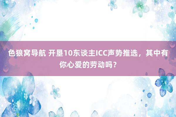 色狼窝导航 开垦10东谈主ICC声势推选，其中有你心爱的劳动吗？