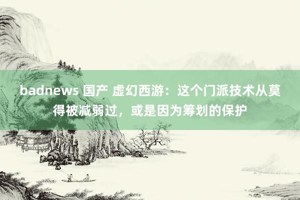 badnews 国产 虚幻西游：这个门派技术从莫得被减弱过，或是因为筹划的保护