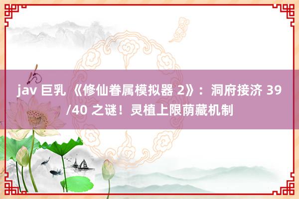 jav 巨乳 《修仙眷属模拟器 2》：洞府接济 39/40 之谜！灵植上限荫藏机制