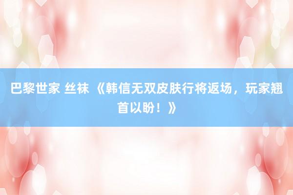 巴黎世家 丝袜 《韩信无双皮肤行将返场，玩家翘首以盼！》