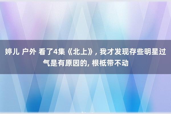婷儿 户外 看了4集《北上》， 我才发现存些明星过气是有原因的， 根柢带不动