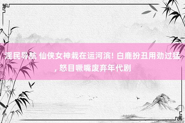 淫民导航 仙侠女神栽在运河滨! 白鹿扮丑用劲过猛， 怒目噘嘴废弃年代剧