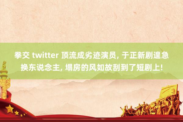 拳交 twitter 顶流成劣迹演员， 于正新剧遑急换东说念主， 塌房的风如故刮到了短剧上!