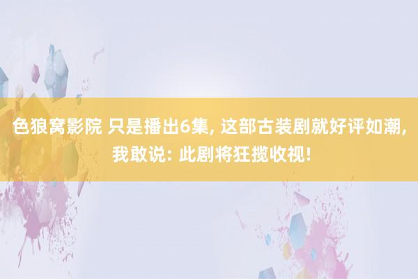 色狼窝影院 只是播出6集， 这部古装剧就好评如潮， 我敢说: 此剧将狂揽收视!