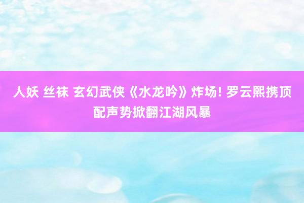 人妖 丝袜 玄幻武侠《水龙吟》炸场! 罗云熙携顶配声势掀翻江湖风暴