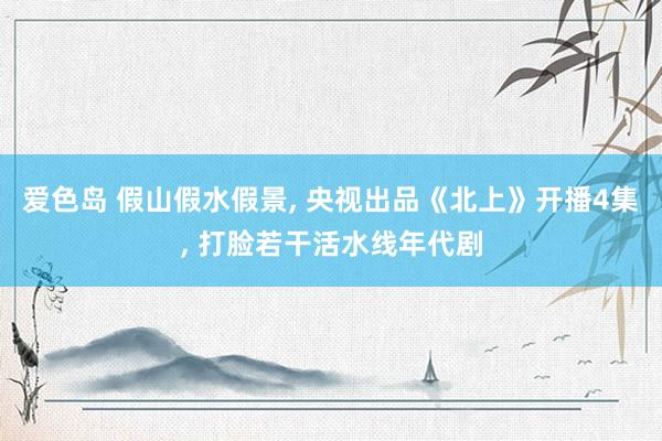 爱色岛 假山假水假景， 央视出品《北上》开播4集， 打脸若干活水线年代剧
