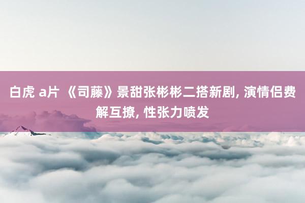 白虎 a片 《司藤》景甜张彬彬二搭新剧， 演情侣费解互撩， 性张力喷发