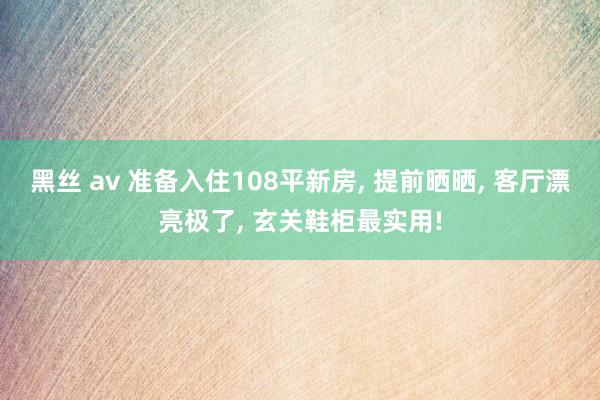黑丝 av 准备入住108平新房， 提前晒晒， 客厅漂亮极了， 玄关鞋柜最实用!