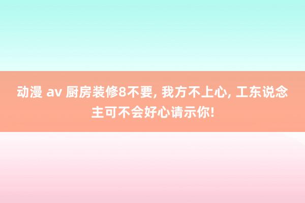 动漫 av 厨房装修8不要， 我方不上心， 工东说念主可不会好心请示你!