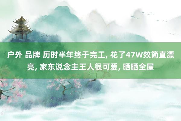 户外 品牌 历时半年终于完工， 花了47W效简直漂亮， 家东说念主王人很可爱， 晒晒全屋
