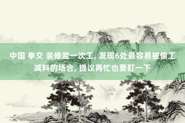 中国 拳交 装修监一次工， 发现6处最容易被偷工减料的场合， 提议再忙也要盯一下