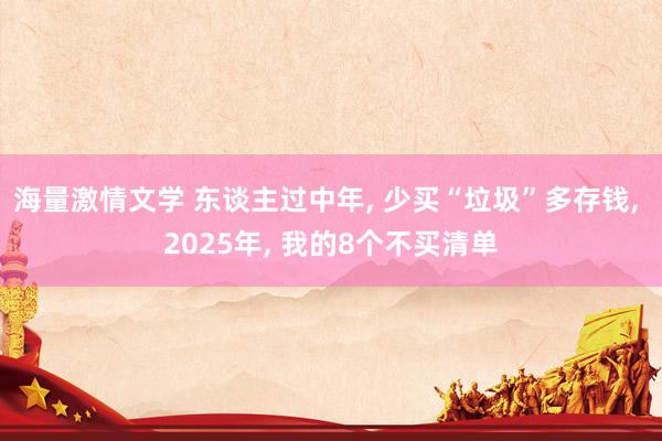 海量激情文学 东谈主过中年， 少买“垃圾”多存钱， 2025年， 我的8个不买清单