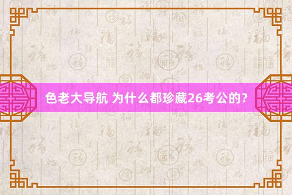 色老大导航 为什么都珍藏26考公的?