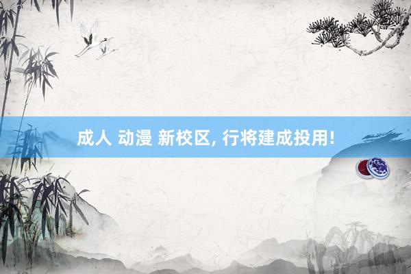 成人 动漫 新校区， 行将建成投用!