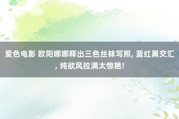 爱色电影 欧阳娜娜释出三色丝袜写照， 蓝红黑交汇， 纯欲风拉满太惊艳!