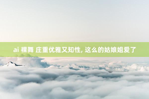 ai 裸舞 庄重优雅又知性， 这么的姑娘姐爱了