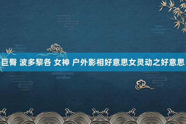 巨臀 波多黎各 女神 户外影相好意思女灵动之好意思